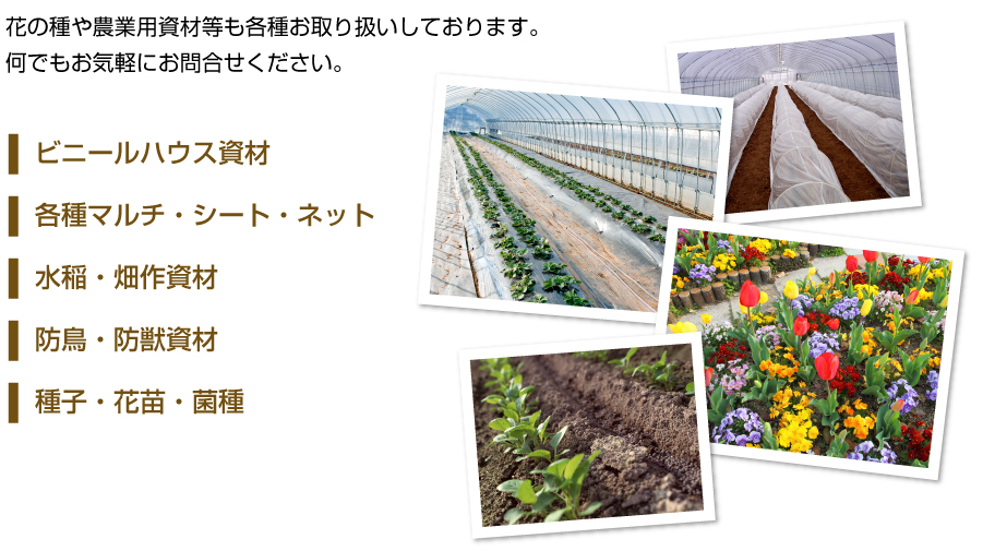 花の種や各種農業用資材等も各種お取り扱いしております。何でもお気軽にお問合せください。ビニールハウス資材／各種マルチシート・ネット／水稲・畑作資材／防鳥・防獣資材／種子・花苗･菌種