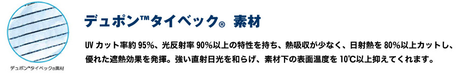 デュポン(TM) タイベック(R)素材 UVカット率約95％、光反射率90％以上の特性を持ち、熱吸収が少なく、日射熱を80％以上カットし、優れた遮熱効果を発揮。強い直射日光を和らげ、素材下の表面温度を10℃以上抑えてくれます。